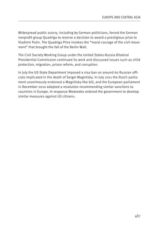 EUROPE AND CENTRAL ASIA



Widespread public outcry, including by German politicians, forced the German
nonprofit group Quadriga to reverse a decision to award a prestigious prize to
Vladimir Putin. The Quadriga Prize invokes the “moral courage of the civil move-
ment” that brought the fall of the Berlin Wall.

The Civil Society Working Group under the United States-Russia Bilateral
Presidential Commission continued its work and discussed issues such as child
protection, migration, prison reform, and corruption.

In July the US State Department imposed a visa ban on around 60 Russian offi-
cials implicated in the death of Sergei Magnitsky. In July 2011 the Dutch parlia-
ment unanimously endorsed a Magnitsky-like bill, and the European parliament
in December 2010 adopted a resolution recommending similar sanctions to
countries in Europe. In response Medvedev ordered the government to develop
similar measures against US citizens.




                                                                             487
 