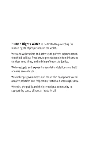 Human Rights Watch is dedicated to protecting the
human rights of people around the world.
We stand with victims and activists to prevent discrimination,
to uphold political freedom, to protect people from inhumane
conduct in wartime, and to bring offenders to justice.
We investigate and expose human rights violations and hold
abusers accountable.
We challenge governments and those who hold power to end
abusive practices and respect international human rights law.
We enlist the public and the international community to
support the cause of human rights for all.
 