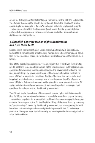 WORLD REPORT 2012



problem, if it were not for states’ failure to implement the ECtHR’s judgments.
This failure threatens the court’s integrity and floods the court with similar
cases. A glaring example is Russia’s stubborn failure to implement roughly
170 judgments in which the European Court found Russia responsible for
enforced disappearances, torture, executions, and other serious human
rights abuses in Chechnya.


5. Establish Concrete Human Rights Benchmarks
and Give Them Teeth
Experience in the former Soviet Union region, particularly in Central Asia,
highlights the importance of setting out human rights benchmarks as a condi-
tion for international engagement and unrelentingly pursuing their implemen-
tation.

One of the most disappointing developments in this regard was the EU’s fail-
ure to hold firm in demanding human rights improvements in Uzbekistan as a
condition for dropping sanctions imposed on the government following the
May 2005 killings by government forces of hundreds of civilian protesters,
most of them unarmed, in the city of Andijan. The sanctions were mild and
targeted, a symbolic arms embargo and a visa ban on a handful of govern-
ment officials. But almost as soon as the sanctions were adopted several EU
states set about openly undermining them, sending mixed messages that
could not have been lost on the Uzbek government.

The EU had made the release of imprisoned human rights activists a condi-
tion for lifting the sanctions but when it ended the sanctions regime in 2009,
12 remained in prison. In a move that could only have encouraged Uzbek gov-
ernment intransigence, the EU justified the lifting of the sanctions by referring
to “positive steps” taken by the Uzbek government, such as agreeing to hold
harmless but meaningless human rights dialogues with the EU. After two
years the dialogues have had absolutely no bearing on the human rights situ-
ation in Uzbekistan.




38
 
