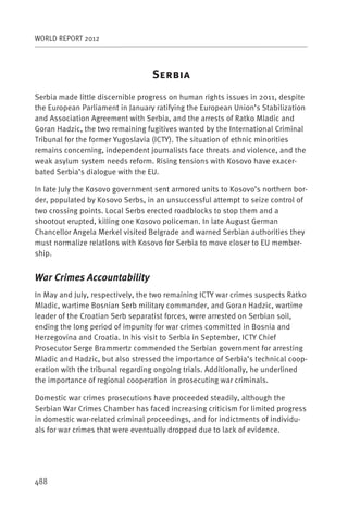 WORLD REPORT 2012



                                  S
Serbia made little discernible progress on human rights issues in 2011, despite
the European Parliament in January ratifying the European Union’s Stabilization
and Association Agreement with Serbia, and the arrests of Ratko Mladic and
Goran Hadzic, the two remaining fugitives wanted by the International Criminal
Tribunal for the former Yugoslavia (ICTY). The situation of ethnic minorities
remains concerning, independent journalists face threats and violence, and the
weak asylum system needs reform. Rising tensions with Kosovo have exacer-
bated Serbia’s dialogue with the EU.

In late July the Kosovo government sent armored units to Kosovo’s northern bor-
der, populated by Kosovo Serbs, in an unsuccessful attempt to seize control of
two crossing points. Local Serbs erected roadblocks to stop them and a
shootout erupted, killing one Kosovo policeman. In late August German
Chancellor Angela Merkel visited Belgrade and warned Serbian authorities they
must normalize relations with Kosovo for Serbia to move closer to EU member-
ship.


War Crimes Accountability
In May and July, respectively, the two remaining ICTY war crimes suspects Ratko
Mladic, wartime Bosnian Serb military commander, and Goran Hadzic, wartime
leader of the Croatian Serb separatist forces, were arrested on Serbian soil,
ending the long period of impunity for war crimes committed in Bosnia and
Herzegovina and Croatia. In his visit to Serbia in September, ICTY Chief
Prosecutor Serge Brammertz commended the Serbian government for arresting
Mladic and Hadzic, but also stressed the importance of Serbia’s technical coop-
eration with the tribunal regarding ongoing trials. Additionally, he underlined
the importance of regional cooperation in prosecuting war criminals.

Domestic war crimes prosecutions have proceeded steadily, although the
Serbian War Crimes Chamber has faced increasing criticism for limited progress
in domestic war-related criminal proceedings, and for indictments of individu-
als for war crimes that were eventually dropped due to lack of evidence.




488
 