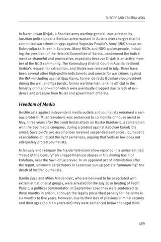 EUROPE AND CENTRAL ASIA



In March Jovan Divjak, a Bosnian army wartime general, was arrested by
Austrian police under a Serbian arrest warrant in Austria over charges that he
committed war crimes in 1991 against Yugoslav People’s Army (JNA) troops on
Dobrovoljacka Street in Sarajevo. Many NGOs and NGO spokespeople, includ-
ing the president of the Helsinki Committee of Serbia, condemned the indict-
ment as shameful and provocative, especially because Divjak is an active mem-
ber of the NGO community. The Korneuburg District Court in Austria declined
Serbia’s request for extradition, and Divjak was released in July. There have
been several other high-profile indictments and arrests for war crimes against
the JNA—including against Ejup Ganic, former de facto Bosnian vice-president
during the war, and Ilija Jurisic, former wartime high ranking official in the
Ministry of Interior—all of which were eventually dropped due to lack of evi-
dence and pressure from NGOs and government officials.


Freedom of Media
Hostile acts against independent media outlets and journalists remained a seri-
ous problem. Milan Savatovic was sentenced to 10 months of house arrest in
May, three years after the 2008 brutal attack on Bosko Brankovic, a cameraman
with the B92 media company, during a protest against Radovan Karadzic’s
arrest. Savatovic’s two accomplices received suspended sentences. Journalistic
associations criticized the light sentences, arguing that Serbian law does not
adequately protect journalists.

In January and February the Insider television show reported in a series entitled
“Fraud of the Century” on alleged financial abuses in the mining basin of
Kolubara, near the town of Lazarevac. In an apparent act of intimidation after
the report, unknown perpetrators in Lazarevac put up posters “announcing” the
death of Insider journalists.

Danilo Zuza and Milos Mladenovic, who are believed to be associated with
extremist nationalist groups, were arrested for the July 2010 beating of Teofil
Pancic, a political commentator. In September 2010 they were sentenced to
three months in prison, although the legally proscribed penalty for the crime is
six months to five years. However, due to their lack of previous criminal records
and their ages (both 20-years-old) they were sentenced below the legal mini-




                                                                             489
 