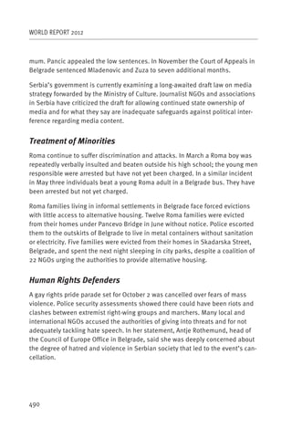 WORLD REPORT 2012



mum. Pancic appealed the low sentences. In November the Court of Appeals in
Belgrade sentenced Mladenovic and Zuza to seven additional months.

Serbia’s government is currently examining a long-awaited draft law on media
strategy forwarded by the Ministry of Culture. Journalist NGOs and associations
in Serbia have criticized the draft for allowing continued state ownership of
media and for what they say are inadequate safeguards against political inter-
ference regarding media content.


Treatment of Minorities
Roma continue to suffer discrimination and attacks. In March a Roma boy was
repeatedly verbally insulted and beaten outside his high school; the young men
responsible were arrested but have not yet been charged. In a similar incident
in May three individuals beat a young Roma adult in a Belgrade bus. They have
been arrested but not yet charged.

Roma families living in informal settlements in Belgrade face forced evictions
with little access to alternative housing. Twelve Roma families were evicted
from their homes under Pancevo Bridge in June without notice. Police escorted
them to the outskirts of Belgrade to live in metal containers without sanitation
or electricity. Five families were evicted from their homes in Skadarska Street,
Belgrade, and spent the next night sleeping in city parks, despite a coalition of
22 NGOs urging the authorities to provide alternative housing.


Human Rights Defenders
A gay rights pride parade set for October 2 was cancelled over fears of mass
violence. Police security assessments showed there could have been riots and
clashes between extremist right-wing groups and marchers. Many local and
international NGOs accused the authorities of giving into threats and for not
adequately tackling hate speech. In her statement, Antje Rothemund, head of
the Council of Europe Office in Belgrade, said she was deeply concerned about
the degree of hatred and violence in Serbian society that led to the event’s can-
cellation.




490
 