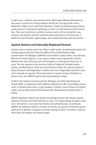 EUROPE AND CENTRAL ASIA



In April 2011 a Serbian court sentenced far right leader Mladen Obradovic to
two years in prison for inciting violence during the 2010 gay pride march.
Belgrade’s Higher Court ruled that Obradovic, leader of extremist group Honor,
used violence to disrupt the gathering in order to incite hatred and discrimina-
tion. The court sentenced 13 others to prison terms of 8 to 18 months. Gay
activists and liberals said the sentences were important as the first ever in
Serbia for discrimination against gays, but complained they were too lenient.


Asylum Seekers and Internally Displaced Persons
Serbia’s law on asylum went into effect in April 2008, transferring the power for
making asylum decisions from the Office of the United Nations High
Commissioner for Refugees (UNHCR) to the Serbian asylum office. According to
Ministry of Interior figures, 2,134 asylum seekers were registered in Serbia
between the start of January and end of August, a striking jump from 522 in
2010. The rise appears to be due to an influx of migrants through Greece,
Turkey, and Macedonia. There are currently two centers for asylum seekers in
Banja Koviljaca and Bogovadja in Serbia; the one in Bogovadja opened in June
and is already at capacity. There have been no reports of poor treatment or
abuse so far, but UNHCR reports that overcrowding is likely.

In March the Serbian Commissariat for Refugees and Internally Displaced
People (IDP), in cooperation with UNHCR, published an IDP vulnerability assess-
ment. It showed there were 73,358 refugees in Serbia, most of them of Croatian
origin, and 97,286 persons from Kosovo with displacement-related needs in
Serbia.

UNHCR reported in March that Serbia (including Kosovo) sent 28,900 asylum
seekers to Europe and North America in 2010. The largest group of asylum seek-
ers in the world in 2010 were from Serbia (including Kosovo), according to
UNHCR. According to Serbia’s minister of interior, 95 percent of Serbian asylum
applicants in Western European countries belong to ethnic minorities, many of
them Roma of Serbian and Kosovo origin.




                                                                              491
 