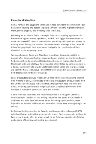 EUROPE AND CENTRAL ASIA



Protection of Minorities

Roma, Ashkali, and Egyptians continued to face persistent discrimination—par-
ticularly in housing and access to public services—and the highest unemploy-
ment, school dropout, and mortality rates in Kosovo.

Following an accidental fire in January in their social housing apartments in
Plementina, approximately 250 Roma, Ashkali, and Egyptians were forced to
move to a makeshift camp in town without electricity and consistent access to
running water. During the summer there was a water shortage at the camp. At
this writing repairs to their apartments had yet to be completed and they
remained in the temporary camp.

Tensions between Serbs and Albanians in northern Kosovo intensified in
August, after Kosovo authorities occupied border stations on the Serbia border.
Serbs in northern Kosovo held blockades and protests that persisted until
November, with one fatality, a Kosovo police officer killed by Serb protestors in
a border skirmish in late July. In September sixteen Serbs and four peacekeep-
ers from the NATO-led Kosovo Force (KFOR) were injured in a confrontation over
Serb blockades near border crossings.

Local prosecutors received reports of 60 inter-ethnic incidents during the first
nine months of 2011, according to the Kosovo prosecutor’s office. Reports from
the UN Mission in Kosovo indicated that although most were low-level inci-
dents, including vandalism at religious sites in January and February, they
included a number of serious assaults and murders.

A Serb man was shot dead and his son wounded in a village in Orahovac
municipality in October. At this writing the police had yet to make arrests. A
Serb man was shot dead and three Serbs, including a police officer, were
injured in an incident in Mitrovica in November. Police were investigating at this
writing.

In October the Organization for Security and Co-operation in Europe (OSCE)
called on Kosovo authorities to do more to protect Serb returnees to a village in
Ferizaj municipality after an arson attack on an Orthodox cemetery in October
and a spate of burglary and looting since August.




                                                                              493
 