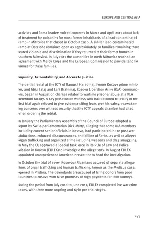 EUROPE AND CENTRAL ASIA



Activists and Roma leaders voiced concerns in March and April 2011 about lack
of treatment for poisoning for most former inhabitants of a lead-contaminated
camp in Mitrovica that closed in October 2010. A similar lead-contaminated
camp at Osterode remained open as approximately 20 families remaining there
feared violence and discrimination if they returned to their former homes in
southern Mitrovica. In July 2011 the authorities in north Mitrovica reached an
agreement with Mercy Corps and the European Commission to provide land for
homes for these families.


Impunity, Accountability, and Access to Justice

The partial retrial at the ICTY of Ramush Haradinaj, former Kosovo prime minis-
ter, and Idriz Balaj and Lahi Brahimaj, Kosovo Liberation Army (KLA) command-
ers, began in August on charges related to wartime prisoner abuse at a KLA
detention facility. A key prosecution witness who had declined to testify in the
first trial again refused to give evidence citing fears over his safety, reawaken-
ing concerns over witness security that the ICTY appeals chamber had cited
when ordering the retrial.

In January the Parliamentary Assembly of the Council of Europe adopted a
report by Swiss parliamentarian Dick Marty, alleging that some KLA members,
including current senior officials in Kosovo, had participated in the post-war
abductions, enforced disappearances, and killing of Serbs, as well as alleged
organ trafficking and organized crime including weapons and drug smuggling.
In May the EU approved a special task force in its Rule of Law and Police
Mission in Kosovo (EULEX) to investigate the allegations. In August EULEX
appointed an experienced American prosecutor to head the investigation.

In October the trial of seven Kosovoar Albanians accused of separate allega-
tions of organ trafficking and human trafficking, known as the Medicus case,
opened in Pristina. The defendants are accused of luring donors from poor
countries to Kosovo with false promises of high payments for their kidneys.

During the period from July 2010 to June 2011, EULEX completed five war crime
cases, with three more ongoing and 67 in pre-trial stages.




                                                                               495
 