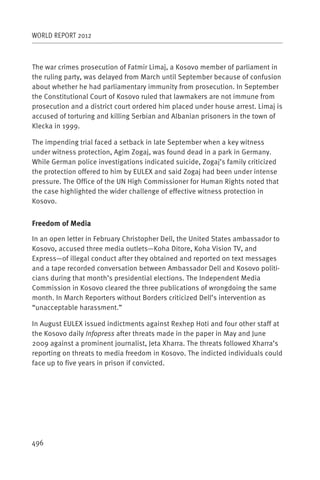 WORLD REPORT 2012



The war crimes prosecution of Fatmir Limaj, a Kosovo member of parliament in
the ruling party, was delayed from March until September because of confusion
about whether he had parliamentary immunity from prosecution. In September
the Constitutional Court of Kosovo ruled that lawmakers are not immune from
prosecution and a district court ordered him placed under house arrest. Limaj is
accused of torturing and killing Serbian and Albanian prisoners in the town of
Klecka in 1999.

The impending trial faced a setback in late September when a key witness
under witness protection, Agim Zogaj, was found dead in a park in Germany.
While German police investigations indicated suicide, Zogaj’s family criticized
the protection offered to him by EULEX and said Zogaj had been under intense
pressure. The Office of the UN High Commissioner for Human Rights noted that
the case highlighted the wider challenge of effective witness protection in
Kosovo.


Freedom of Media

In an open letter in February Christopher Dell, the United States ambassador to
Kosovo, accused three media outlets—Koha Ditore, Koha Vision TV, and
Express—of illegal conduct after they obtained and reported on text messages
and a tape recorded conversation between Ambassador Dell and Kosovo politi-
cians during that month’s presidential elections. The Independent Media
Commission in Kosovo cleared the three publications of wrongdoing the same
month. In March Reporters without Borders criticized Dell’s intervention as
“unacceptable harassment.”

In August EULEX issued indictments against Rexhep Hoti and four other staff at
the Kosovo daily Infopress after threats made in the paper in May and June
2009 against a prominent journalist, Jeta Xharra. The threats followed Xharra’s
reporting on threats to media freedom in Kosovo. The indicted individuals could
face up to five years in prison if convicted.




496
 
