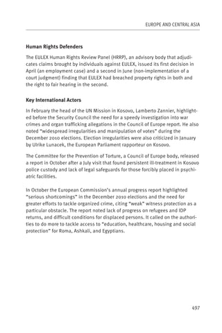 EUROPE AND CENTRAL ASIA



Human Rights Defenders

The EULEX Human Rights Review Panel (HRRP), an advisory body that adjudi-
cates claims brought by individuals against EULEX, issued its first decision in
April (an employment case) and a second in June (non-implementation of a
court judgment) finding that EULEX had breached property rights in both and
the right to fair hearing in the second.


Key International Actors

In February the head of the UN Mission in Kosovo, Lamberto Zannier, highlight-
ed before the Security Council the need for a speedy investigation into war
crimes and organ trafficking allegations in the Council of Europe report. He also
noted “widespread irregularities and manipulation of votes” during the
December 2010 elections. Election irregularities were also criticized in January
by Ulrike Lunacek, the European Parliament rapporteur on Kosovo.

The Committee for the Prevention of Torture, a Council of Europe body, released
a report in October after a July visit that found persistent ill-treatment in Kosovo
police custody and lack of legal safeguards for those forcibly placed in psychi-
atric facilities.

In October the European Commission’s annual progress report highlighted
“serious shortcomings” in the December 2010 elections and the need for
greater efforts to tackle organized crime, citing “weak” witness protection as a
particular obstacle. The report noted lack of progress on refugees and IDP
returns, and difficult conditions for displaced persons. It called on the authori-
ties to do more to tackle access to “education, healthcare, housing and social
protection” for Roma, Ashkali, and Egyptians.




                                                                                497
 