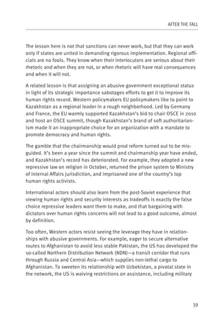 AFTER THE FALL



The lesson here is not that sanctions can never work, but that they can work
only if states are united in demanding rigorous implementation. Regional offi-
cials are no fools. They know when their interlocutors are serious about their
rhetoric and when they are not, or when rhetoric will have real consequences
and when it will not.

A related lesson is that assigning an abusive government exceptional status
in light of its strategic importance sabotages efforts to get it to improve its
human rights record. Western policymakers EU policymakers like to point to
Kazakhstan as a regional leader in a rough neighborhood. Led by Germany
and France, the EU warmly supported Kazakhstan’s bid to chair OSCE in 2010
and host an OSCE summit, though Kazakhstan’s brand of soft authoritarian-
ism made it an inappropriate choice for an organization with a mandate to
promote democracy and human rights.

The gamble that the chairmanship would prod reform turned out to be mis-
guided. It’s been a year since the summit and chairmanship year have ended,
and Kazakhstan’s record has deteriorated. For example, they adopted a new
repressive law on religion in October, returned the prison system to Ministry
of Internal Affairs jurisdiction, and imprisoned one of the country’s top
human rights activists.

International actors should also learn from the post-Soviet experience that
viewing human rights and security interests as tradeoffs is exactly the false
choice repressive leaders want them to make, and that bargaining with
dictators over human rights concerns will not lead to a good outcome, almost
by definition.

Too often, Western actors resist seeing the leverage they have in relation-
ships with abusive governments. For example, eager to secure alternative
routes to Afghanistan to avoid less stable Pakistan, the US has developed the
so-called Northern Distribution Network (NDN)—a transit corridor that runs
through Russia and Central Asia—which supplies non-lethal cargo to
Afghanistan. To sweeten its relationship with Uzbekistan, a pivotal state in
the network, the US is waiving restrictions on assistance, including military




                                                                             39
 