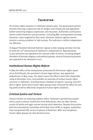 WORLD REPORT 2012



                                T
The human rights situation in Tajikistan remains poor. The government persist-
ed with enforcing a repressive law on religion and introduced new legislation
further restricting religious expression and education. Authorities continued to
restrict media freedoms and journalists—including BBC correspondent Urunboy
Usmonov—were targeted for their work. Domestic violence against women
remains a serious problem in Tajik society. The judiciary is neither independent
nor effective.

In August President Emomali Rahmon signed a wide-ranging amnesty into law
to mark the 20th anniversary of Tajikistan’s independence. Approximately
15,000 prisoners are reported to be covered under its terms, including alleged
members of banned religious and political groups; several thousand prisoners
are expected to be released in 2011.


Institutional Human Rights Reform
In May the Office of the Ombudsman presented its first human rights report
since Zarif Alizoda, the president’s former legal adviser, was appointed
ombudsman in May 2009. The report covers the office’s work from September
2009 to December 2010, and provides an overview of various human rights
concerns in Tajikistan, including torture, freedom of speech, housing, and chil-
dren’s rights. Some local human rights groups have criticized the office for lack-
ing political will to effectively respond to human rights violations.


Criminal Justice and Torture
Torture remains an enduring problem within Tajikistan’s penitentiary system
and is used to extract confessions from defendants, who are often denied
access to family and legal counsel during initial detention. Despite discussions
with the International Committee of the Red Cross (ICRC) in August, authorities
have not granted ICRC access to places of detention. With rare exceptions,
human rights groups are also denied access.




498
 