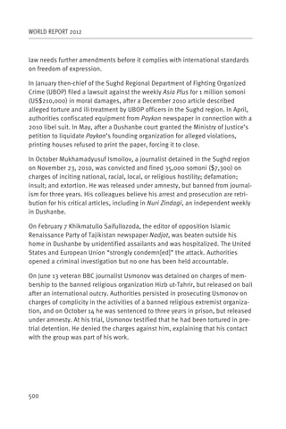WORLD REPORT 2012



law needs further amendments before it complies with international standards
on freedom of expression.

In January then-chief of the Sughd Regional Department of Fighting Organized
Crime (UBOP) filed a lawsuit against the weekly Asia Plus for 1 million somoni
(US$210,000) in moral damages, after a December 2010 article described
alleged torture and ill-treatment by UBOP officers in the Sughd region. In April,
authorities confiscated equipment from Paykon newspaper in connection with a
2010 libel suit. In May, after a Dushanbe court granted the Ministry of Justice’s
petition to liquidate Paykon’s founding organization for alleged violations,
printing houses refused to print the paper, forcing it to close.

In October Mukhamadyusuf Ismoilov, a journalist detained in the Sughd region
on November 23, 2010, was convicted and fined 35,000 somoni ($7,300) on
charges of inciting national, racial, local, or religious hostility; defamation;
insult; and extortion. He was released under amnesty, but banned from journal-
ism for three years. His colleagues believe his arrest and prosecution are retri-
bution for his critical articles, including in Nuri Zindagi, an independent weekly
in Dushanbe.

On February 7 Khikmatullo Saifullozoda, the editor of opposition Islamic
Renaissance Party of Tajikistan newspaper Nadjot, was beaten outside his
home in Dushanbe by unidentified assailants and was hospitalized. The United
States and European Union “strongly condemn[ed]” the attack. Authorities
opened a criminal investigation but no one has been held accountable.

On June 13 veteran BBC journalist Usmonov was detained on charges of mem-
bership to the banned religious organization Hizb ut-Tahrir, but released on bail
after an international outcry. Authorities persisted in prosecuting Usmonov on
charges of complicity in the activities of a banned religious extremist organiza-
tion, and on October 14 he was sentenced to three years in prison, but released
under amnesty. At his trial, Usmonov testified that he had been tortured in pre-
trial detention. He denied the charges against him, explaining that his contact
with the group was part of his work.




500
 