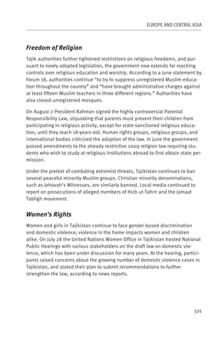 EUROPE AND CENTRAL ASIA



Freedom of Religion
Tajik authorities further tightened restrictions on religious freedoms, and pur-
suant to newly adopted legislation, the government now extends far reaching
controls over religious education and worship. According to a June statement by
Forum 18, authorities continue “to try to suppress unregistered Muslim educa-
tion throughout the country” and “have brought administrative charges against
at least fifteen Muslim teachers in three different regions.” Authorities have
also closed unregistered mosques.

On August 2 President Rahmon signed the highly controversial Parental
Responsibility Law, stipulating that parents must prevent their children from
participating in religious activity, except for state-sanctioned religious educa-
tion, until they reach 18-years-old. Human rights groups, religious groups, and
international bodies criticized the adoption of the law. In June the government
passed amendments to the already restrictive 2009 religion law requiring stu-
dents who wish to study at religious institutions abroad to first obtain state per-
mission.

Under the pretext of combating extremist threats, Tajikistan continues to ban
several peaceful minority Muslim groups. Christian minority denominations,
such as Jehovah’s Witnesses, are similarly banned. Local media continued to
report on prosecutions of alleged members of Hizb ut-Tahrir and the Jamaat
Tabligh movement.


Women’s Rights
Women and girls in Tajikistan continue to face gender-based discrimination
and domestic violence; violence in the home impacts women and children
alike. On July 28 the United Nations Women Office in Tajikistan hosted National
Public Hearings with various stakeholders on the draft law on domestic vio-
lence, which has been under discussion for many years. At the hearing, partici-
pants raised concerns about the growing number of domestic violence cases in
Tajikistan, and stated their plan to submit recommendations to further
strengthen the law, according to news reports.




                                                                               501
 