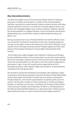 WORLD REPORT 2012



Key International Actors
The UN Human Rights Council’s first Universal Periodic Review of Tajikistan
took place in October and resulted in a number of key recommendations.
Tajikistan committed to combat domestic violence, prevent abusive child labor,
bring the definition of torture in line with the Convention Against Torture, and
prevent and investigate alleged cases of torture. However, Tajikistan rejected
key recommendations on religious freedom, such as revising the new Parental
Responsibility Law, and left those related to media freedom pending until
March 2012.

During a European tour in June, President Rahmon met with EU officials to dis-
cuss investment and bilateral cooperation in key areas including energy and
security. Human rights concerns were featured in some of the meetings, includ-
ing with Council of Europe Secretary General Thorbjorn Jagland and then-chair-
woman of the European Parliament’s Human Rights Subcommittee Heidi
Hautala.

 The EU held human rights dialogues with Tajikistan in February and October,
but per established practice, did not make public any concrete results yielding
from these exchanges, stating only that it had discussed human rights develop-
ments and recommendations on the right to a fair trial, judicial independence,
and women’s rights. A July civil society seminar organized by the EU in
Dushanbe focused on labor migrants’ rights and resulted in recommendations
submitted to the Tajik government.

The US held its second Annual Bilateral Consultations with Tajikistan in April.
According to a US embassy statement, Assistant Secretary of State Robert Blake
raised human rights and freedom of media concerns during a meeting with
President Rahmon, and met with representatives of political parties and civil
society. The US made a number of critical statements on media and religious
freedoms in Tajikistan over the year, including by US Secretary of State Hillary
Clinton during an October visit to Dushanbe. On March 3, US Ambassador to
the OSCE Ian Kelly identified Tajikistan as a government that “cite[s] concerns
about political security as a basis to repress peaceful religious practice.”




502
 