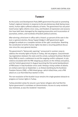 EUROPE AND CENTRAL ASIA



                                    T
As the Justice and Development Party (AKP) government focused on promoting
Turkey’s regional interests in response to the pro-democracy Arab Spring move-
ments, human rights suffered setbacks at home. The government has not priori-
tized human rights reforms since 2005, and freedom of expression and associa-
tion have both been damaged by the ongoing prosecution and incarceration of
journalists, writers, and hundreds of Kurdish political activists.

After winning a third term in office with a historic 50 percent of the vote in the
June 12 general election, Recep Tayyip Erdoğan’s AKP government again
pledged to embark on a complete revision of the 1982 constitution. Rewriting
the constitution to further human rights has been a recurring political discus-
sion since the 2007 general election.

The government’s “democratic opening,” announced in summer 2009 to
address the minority rights of Kurds in Turkey, did not progress. Ground-break-
ing negotiations between the state and the armed, outlawed Kurdistan Workers’
Party (PKK) to reach a settlement to end the ongoing conflict collapsed. In July
violence escalated with the PKK stepping up attacks on the military and police,
and the Turkish government in August launching the first aerial bombardment
of PKK bases in Iraqi Kurdistan since 2008. Among a rising number of attacks
on civilians were two on September 2: an Ankara bombing by the Kurdistan
Freedom Falcons (TAK)—a PKK-linked group—which killed three, and a PKK
attack on a car that killed four women in Siirt.

The non-resolution of the Kurdish issue remains the single greatest obstacle to
progress on human rights in Turkey.

Turkey provided camps for around 7,500 Syrian refugees who had fled the
Syrian government’s crackdown on demonstrators. Access to camp residents
was restricted, as was the residents’ movement.




                                                                                503
 