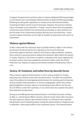 EUROPE AND CENTRAL ASIA



In August the government revised a plan to impose obligatory filtering packages
on all internet users and delayed implementation of optional filtering packages,
following forceful public opposition in Turkey and by international bodies,
including the OSCE and the Council of Europe. However, the practice of block-
ing an estimated 15,000 websites in Turkey—most of which have pornographic
content but some of which are restricted for pro-Kurdish or other political con-
tent by order of the Telecommunications Ministry and court decisions—raises
concerns about restrictions on the right to freedom of expression and access to
information.


Violence against Women
In May Turkey took the important step to uphold women’s rights in the interna-
tional arena by becoming the first signatory to the Council of Europe
Convention against Domestic Violence and Violence against Women. However,
there remains a pressing need to address the domestic rights deficit for women
in Turkey. Violence in the home is endemic, and police and courts regularly fail
to protect women who have applied for protection orders under the Family
Protection Law. Reports of spouses and family members killing women rose in
2011.


Torture, Ill-Treatment, and Lethal Force by Security Forces
Police violence against demonstrators is still a serious problem in Turkey,
requiring more resolute action from the government. Too often the authorities
mask the problem by investigating demonstrators for resisting police dispersal,
joining unlawful demonstrations, or terrorist propaganda, rather than investi-
gating allegations of police abuse or investivating senior officers for the con-
duct of officers under their authority. In 2011 there were also reports that police
beat detainees during arrest.

During an anti-AKP government demonstration in the Black Sea town of Hopa
on May 31, retired teacher Metin Lokumcu died of a heart attack after excessive
tear gas exposure. Doctors documented injuries on individuals who reported
being beaten and ill-treated by police during the demonstration’s dispersal and
in detention. Some police officers also sustained injuries. Five demonstrators




                                                                               505
 