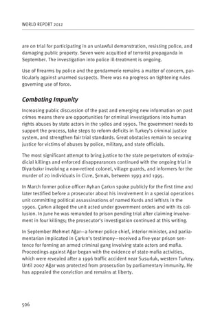 WORLD REPORT 2012



are on trial for participating in an unlawful demonstration, resisting police, and
damaging public property. Seven were acquitted of terrorist propaganda in
September. The investigation into police ill-treatment is ongoing.

Use of firearms by police and the gendarmerie remains a matter of concern, par-
ticularly against unarmed suspects. There was no progress on tightening rules
governing use of force.


Combating Impunity
Increasing public discussion of the past and emerging new information on past
crimes means there are opportunities for criminal investigations into human
rights abuses by state actors in the 1980s and 1990s. The government needs to
support the process, take steps to reform deficits in Turkey’s criminal justice
system, and strengthen fair trial standards. Great obstacles remain to securing
justice for victims of abuses by police, military, and state officials.

The most significant attempt to bring justice to the state perpetrators of extraju-
dicial killings and enforced disappearances continued with the ongoing trial in
Diyarbakır involving a now-retired colonel, village guards, and informers for the
murder of 20 individuals in Cizre, Şırnak, between 1993 and 1995.

In March former police officer Ayhan Çarkın spoke publicly for the first time and
later testified before a prosecutor about his involvement in a special operations
unit committing political assassinations of named Kurds and leftists in the
1990s. Çarkın alleged the unit acted under government orders and with its col-
lusion. In June he was remanded to prison pending trial after claiming involve-
ment in four killings; the prosecutor’s investigation continued at this writing.

In September Mehmet Ağar—a former police chief, interior minister, and parlia-
mentarian implicated in Çarkın’s testimony—received a five-year prison sen-
tence for forming an armed criminal gang involving state actors and mafia.
Proceedings against Ağar began with the evidence of state-mafia activities,
which were revealed after a 1996 traffic accident near Susurluk, western Turkey.
Until 2007 Ağar was protected from prosecution by parliamentary immunity. He
has appealed the conviction and remains at liberty.




506
 