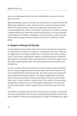 WORLD REPORT 2012



aid, to the Uzbek government that were established in 2004 over human
rights concerns.

What policymakers seem to minimize are the financial and other benefits the
NDN brings Uzbekistan, which should be used to stymie bullying by Uzbek
officials over rights issues. Instead, by dropping all restrictions on aid—
including military aid—without insisting on improvements, the US is creating
a huge windfall for an extremely repressive government, and may ultimately
create long-term instability in Uzbekistan and Central Asia. It also sends the
detrimental message to ordinary Uzbeks that the US is indifferent to their
plight.


6. Support a Strong Civil Society
A resoundingly positive lesson of the last 20 years has been the importance
of support for civil society in countries in, and beyond, transition. These are
the organizations and media outlets that, in the absence of checks and bal-
ances in post-Soviet authoritarian regimes, are doing the most to hold their
governments accountable, often providing services to help the public access
their often opaque governments and exposing government corruption and
wrongdoing.

In many countries these communities are now so deeply rooted and vibrant
that it is easy to forget that they are in fact quite new. At the same time, no
one should take their vitality for granted. The past 10 years have witnessed
how one government after another in the region adopted laws restricting
NGOs and used an arsenal of bureaucratic tools to harass and overburden
them, and, in some countries, imprison them. The creation of civil societies
throughout the region was one of the signal achievements of the glasnost
era, and policymakers need to support these communities now more than
ever.

The differences between the fall of the Soviet Union and today’s Arab Spring
upheaval are significant. But 20 years of post-Soviet experience should lead
policy makers to embrace the opportunity for change in the Middle East, guid-




40
 