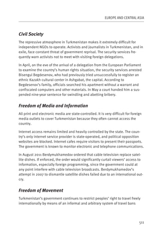 EUROPE AND CENTRAL ASIA



Civil Society
The repressive atmosphere in Turkmenistan makes it extremely difficult for
independent NGOs to operate. Activists and journalists in Turkmenistan, and in
exile, face constant threat of government reprisal. The security services fre-
quently warn activists not to meet with visiting foreign delegations.

In April, on the eve of the arrival of a delegation from the European Parliament
to examine the country’s human rights situation, the security services arrested
Bisengul Begdesenov, who had previously tried unsuccessfully to register an
ethnic Kazakh cultural center in Ashgabat, the capital. According to
Begdesenov’s family, officials searched his apartment without a warrant and
confiscated computers and other materials. In May a court handed him a sus-
pended nine-year sentence for swindling and abetting bribery.


Freedom of Media and Information
All print and electronic media are state-controlled. It is very difficult for foreign
media outlets to cover Turkmenistan because they often cannot access the
country.

Internet access remains limited and heavily controlled by the state. The coun-
try’s only internet service provider is state-operated, and political opposition
websites are blocked. Internet cafes require visitors to present their passports.
The government is known to monitor electronic and telephone communications.

In August 2011 Berdymukhamedov ordered that cable television replace satel-
lite dishes. If enforced, the order would significantly curtail viewers’ access to
information, especially foreign programming, since the government could at
any point interfere with cable television broadcasts. Berdymukhamedov’s
attempt in 2007 to dismantle satellite dishes failed due to an international out-
cry.


Freedom of Movement
Turkmenistan’s government continues to restrict peoples’ right to travel freely
internationally by means of an informal and arbitrary system of travel bans




                                                                                   511
 