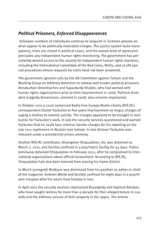 EUROPE AND CENTRAL ASIA



Political Prisoners, Enforced Disappearances
 Unknown numbers of individuals continue to languish in Turkmen prisons on
what appear to be politically motivated charges. The justice system lacks trans-
parency, trials are closed in political cases, and the overall level of repression
precludes any independent human rights monitoring. The government has per-
sistently denied access to the country for independent human rights monitors,
including the International Committee of the Red Cross, NGOs, and 10 UN spe-
cial procedures whose requests for visits have not been answered.

The government ignored calls by the UN Committee against Torture and the
Working Group on Arbitrary Detention to release well-known political prisoners
Annakurban Amanklychev and Sapardurdy Khajiev, who had worked with
human rights organizations prior to their imprisonment in 2006. Political dissi-
dent Gulgeldy Annaniazov, arrested in 2008, also remains imprisoned.

In October 2011 a court sentenced Radio Free Europe/Radio Liberty (RFE/RL)
correspondent Dovlet Yazkuliev to five years imprisonment on bogus charges of
urging a relative to commit suicide. The charges appeared to be brought in retri-
bution for Yazkuliev’s work. In July the security services questioned and warned
Yazkuliev that he could face criminal slander charges for his reporting on the
July 2011 explosions in Abadan (see below). In late Octover Yazkuliev was
released under a presidential prison amnesty.

Another RFE/RL contributor, Amangelen Shapudakov, 80, was detained on
March 7, 2011, and forcibly confined in a psychiatric facility for 43 days. Police
previously detained Shapudakov in February 2011, after he complained to inter-
national organizations about official harassment. According to RFE/RL,
Shapudakov had also been banned from leaving his home district.

In March Jumageldi Mulkiyev was dismissed from his position as editor-in-chief
of the magazine Turkmen World and forcibly confined for eight days in a psychi-
atric hospital after his return from holiday in Iran.

In April 2011 the security services imprisoned Bazargeldy and Ayjemal Berdyev,
who have sought redress for more than a decade for their alleged torture in cus-
tody and the arbitrary seizure of their property in the 1990s. The arrests




                                                                               513
 