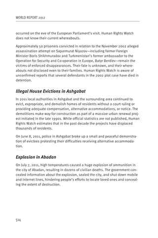 WORLD REPORT 2012



occurred on the eve of the European Parliament’s visit. Human Rights Watch
does not know their current whereabouts.

Approximately 50 prisoners convicted in relation to the November 2002 alleged
assassination attempt on Saparmurat Niyazov—including former Foreign
Minister Boris Shikhmuradov and Turkmenistan’s former ambassador to the
Operation for Security and Co-operation in Europe, Batyr Berdiev—remain the
victims of enforced disappearances. Their fate is unknown, and their where-
abouts not disclosed even to their families. Human Rights Watch is aware of
unconfirmed reports that several defendants in the 2002 plot case have died in
detention.


Illegal House Evictions in Ashgabat
In 2011 local authorities in Ashgabat and the surrounding area continued to
evict, expropriate, and demolish homes of residents without a court ruling or
providing adequate compensation, alternative accommodations, or notice. The
demolitions make way for construction as part of a massive urban renewal proj-
ect initiated in the late 1990s. While official statistics are not published, Human
Rights Watch estimates that in the past decade the projects have displaced
thousands of residents.

On June 8, 2011, police in Ashgabat broke up a small and peaceful demonstra-
tion of evictees protesting their difficulties receiving alternative accommoda-
tion.


Explosion in Abadan
On July 7, 2011, high temperatures caused a huge explosion of ammunition in
the city of Abadan, resulting in dozens of civilian deaths. The government con-
cealed information about the explosion, sealed the city, and shut down mobile
and internet lines, hindering people’s efforts to locate loved ones and conceal-
ing the extent of destruction.




514
 