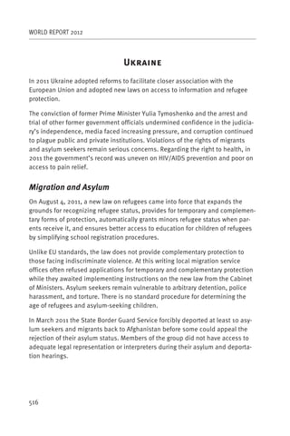 WORLD REPORT 2012



                                 U
In 2011 Ukraine adopted reforms to facilitate closer association with the
European Union and adopted new laws on access to information and refugee
protection.

The conviction of former Prime Minister Yulia Tymoshenko and the arrest and
trial of other former government officials undermined confidence in the judicia-
ry’s independence, media faced increasing pressure, and corruption continued
to plague public and private institutions. Violations of the rights of migrants
and asylum seekers remain serious concerns. Regarding the right to health, in
2011 the government’s record was uneven on HIV/AIDS prevention and poor on
access to pain relief.


Migration and Asylum
On August 4, 2011, a new law on refugees came into force that expands the
grounds for recognizing refugee status, provides for temporary and complemen-
tary forms of protection, automatically grants minors refugee status when par-
ents receive it, and ensures better access to education for children of refugees
by simplifying school registration procedures.

Unlike EU standards, the law does not provide complementary protection to
those facing indiscriminate violence. At this writing local migration service
offices often refused applications for temporary and complementary protection
while they awaited implementing instructions on the new law from the Cabinet
of Ministers. Asylum seekers remain vulnerable to arbitrary detention, police
harassment, and torture. There is no standard procedure for determining the
age of refugees and asylum-seeking children.

In March 2011 the State Border Guard Service forcibly deported at least 10 asy-
lum seekers and migrants back to Afghanistan before some could appeal the
rejection of their asylum status. Members of the group did not have access to
adequate legal representation or interpreters during their asylum and deporta-
tion hearings.




516
 