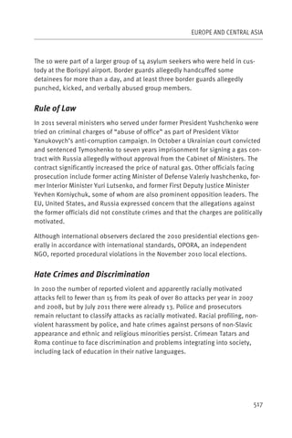 EUROPE AND CENTRAL ASIA



The 10 were part of a larger group of 14 asylum seekers who were held in cus-
tody at the Borispyl airport. Border guards allegedly handcuffed some
detainees for more than a day, and at least three border guards allegedly
punched, kicked, and verbally abused group members.


Rule of Law
In 2011 several ministers who served under former President Yushchenko were
tried on criminal charges of “abuse of office” as part of President Viktor
Yanukovych’s anti-corruption campaign. In October a Ukrainian court convicted
and sentenced Tymoshenko to seven years imprisonment for signing a gas con-
tract with Russia allegedly without approval from the Cabinet of Ministers. The
contract significantly increased the price of natural gas. Other officials facing
prosecution include former acting Minister of Defense Valeriy Ivashchenko, for-
mer Interior Minister Yuri Lutsenko, and former First Deputy Justice Minister
Yevhen Korniychuk, some of whom are also prominent opposition leaders. The
EU, United States, and Russia expressed concern that the allegations against
the former officials did not constitute crimes and that the charges are politically
motivated.

Although international observers declared the 2010 presidential elections gen-
erally in accordance with international standards, OPORA, an independent
NGO, reported procedural violations in the November 2010 local elections.


Hate Crimes and Discrimination
In 2010 the number of reported violent and apparently racially motivated
attacks fell to fewer than 15 from its peak of over 80 attacks per year in 2007
and 2008, but by July 2011 there were already 13. Police and prosecutors
remain reluctant to classify attacks as racially motivated. Racial profiling, non-
violent harassment by police, and hate crimes against persons of non-Slavic
appearance and ethnic and religious minorities persist. Crimean Tatars and
Roma continue to face discrimination and problems integrating into society,
including lack of education in their native languages.




                                                                                517
 