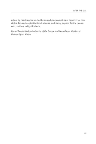 AFTER THE FALL



ed not by heady optimism, but by an enduring commitment to universal prin-
ciples, far-reaching institutional reforms, and strong support for the people
who continue to fight for both.

Rachel Denber is deputy director of the Europe and Central Asia division at
Human Rights Watch.




                                                                              41
 