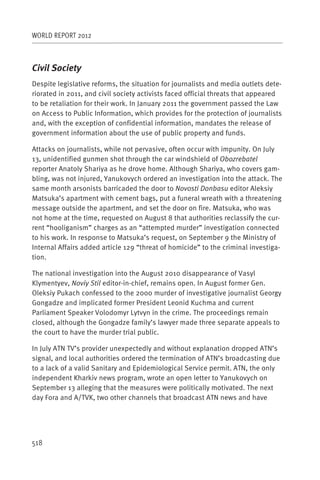 WORLD REPORT 2012



Civil Society
Despite legislative reforms, the situation for journalists and media outlets dete-
riorated in 2011, and civil society activists faced official threats that appeared
to be retaliation for their work. In January 2011 the government passed the Law
on Access to Public Information, which provides for the protection of journalists
and, with the exception of confidential information, mandates the release of
government information about the use of public property and funds.

Attacks on journalists, while not pervasive, often occur with impunity. On July
13, unidentified gunmen shot through the car windshield of Obozrebatel
reporter Anatoly Shariya as he drove home. Although Shariya, who covers gam-
bling, was not injured, Yanukovych ordered an investigation into the attack. The
same month arsonists barricaded the door to Novosti Donbasu editor Aleksiy
Matsuka’s apartment with cement bags, put a funeral wreath with a threatening
message outside the apartment, and set the door on fire. Matsuka, who was
not home at the time, requested on August 8 that authorities reclassify the cur-
rent “hooliganism” charges as an “attempted murder” investigation connected
to his work. In response to Matsuka’s request, on September 9 the Ministry of
Internal Affairs added article 129 “threat of homicide” to the criminal investiga-
tion.

The national investigation into the August 2010 disappearance of Vasyl
Klymentyev, Noviy Stil editor-in-chief, remains open. In August former Gen.
Oleksiy Pukach confessed to the 2000 murder of investigative journalist Georgy
Gongadze and implicated former President Leonid Kuchma and current
Parliament Speaker Volodomyr Lytvyn in the crime. The proceedings remain
closed, although the Gongadze family’s lawyer made three separate appeals to
the court to have the murder trial public.

In July ATN TV’s provider unexpectedly and without explanation dropped ATN’s
signal, and local authorities ordered the termination of ATN’s broadcasting due
to a lack of a valid Sanitary and Epidemiological Service permit. ATN, the only
independent Kharkiv news program, wrote an open letter to Yanukovych on
September 13 alleging that the measures were politically motivated. The next
day Fora and A/TVK, two other channels that broadcast ATN news and have




518
 