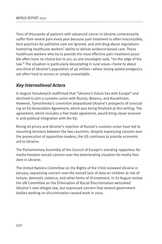 WORLD REPORT 2012



Tens of thousands of patients with advanced cancer in Ukraine unnecessarily
suffer from severe pain every year because pain treatment is often inaccessible,
best practices for palliative care are ignored, and anti-drug abuse regulations
hamstring healthcare workers’ ability to deliver evidence-based care. Those
healthcare workers who try to provide the most effective pain treatment possi-
ble often have no choice but to act, as one oncologist said, “on the edge of the
law.” The situation is particularly devastating in rural areas—home to about
one-third of Ukraine’s population of 46 million—where strong opioid analgesics
are often hard to access or simply unavailable.


Key International Actors
In August Yanukovych reaffirmed that “Ukraine’s future lies with Europe” and
declined to join a customs union with Russia, Belarus, and Kazakhstan.
However, Tymoshenko’s conviction jeopardized Ukraine’s prospects of conclud-
ing an EU Association Agreement, which was being finalized at this writing. The
agreement, which includes a free trade agreement, would bring closer econom-
ic and political integration with the EU.

Rising oil prices and Ukraine’s rejection of Russia’s customs union have led to
mounting tensions between the two countries. Despite expressing concern over
the prosecution of opposition leaders, the US continues to provide economic
aid to Ukraine.

The Parliamentary Assembly of the Council of Europe’s standing rapporteur for
media freedom voiced concern over the deteriorating situation for media free-
dom in Ukraine.

The United Nations Committee on the Rights of the Child reviewed Ukraine in
January, expressing concern over the overall lack of data on children at risk of
torture, domestic violence, and other forms of ill-treatment. In its August review
the UN Committee on the Elimination of Racial Discrimination welcomed
Ukraine’s new refugee law, but expressed concern that several government
bodies working on discrimination ceased work in 2010.




520
 
