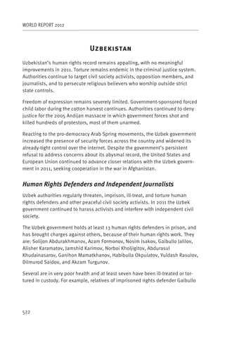 WORLD REPORT 2012



                               U
Uzbekistan’s human rights record remains appalling, with no meaningful
improvements in 2011. Torture remains endemic in the criminal justice system.
Authorities continue to target civil society activists, opposition members, and
journalists, and to persecute religious believers who worship outside strict
state controls.

Freedom of expression remains severely limited. Government-sponsored forced
child labor during the cotton harvest continues. Authorities continued to deny
justice for the 2005 Andijan massacre in which government forces shot and
killed hundreds of protestors, most of them unarmed.

Reacting to the pro-democracy Arab Spring movements, the Uzbek government
increased the presence of security forces across the country and widened its
already-tight control over the internet. Despite the government’s persistent
refusal to address concerns about its abysmal record, the United States and
European Union continued to advance closer relations with the Uzbek govern-
ment in 2011, seeking cooperation in the war in Afghanistan.


Human Rights Defenders and Independent Journalists
Uzbek authorities regularly threaten, imprison, ill-treat, and torture human
rights defenders and other peaceful civil society activists. In 2011 the Uzbek
government continued to harass activists and interfere with independent civil
society.

The Uzbek government holds at least 13 human rights defenders in prison, and
has brought charges against others, because of their human rights work. They
are: Solijon Abdurakhmanov, Azam Formonov, Nosim Isakov, Gaibullo Jalilov,
Alisher Karamatov, Jamshid Karimov, Norboi Kholjigitov, Abdurasul
Khudainasarov, Ganihon Mamatkhanov, Habibulla Okpulatov, Yuldash Rasulov,
Dilmurod Saidov, and Akzam Turgunov.

Several are in very poor health and at least seven have been ill-treated or tor-
tured in custody. For example, relatives of imprisoned rights defender Gaibullo




522
 
