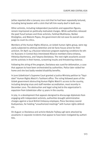 EUROPE AND CENTRAL ASIA



Jalilov reported after a January 2011 visit that he had been repeatedly tortured,
including being beaten with a stick that left him nearly deaf in both ears.

Other activists, including independent journalists and opposition figures,
remain imprisoned on politically motivated charges. While authorities released
the poet Yusuf Jumaev and three activists, Farkhad Mukhtarov, Norboi
Kholjigitov, and Maksim Popov, the government did not ease its overall cam-
paign to crush its critics.

Members of the Human Rights Alliance, an Uzbek human rights group, were reg-
ularly subjected to arbitrary detention and de facto house arrest for their
activism. On April 24 a Russian television program exploring conditions for eth-
nic Russians in Central Asia interviewed Alliance members Elena Urlaeva,
Viktoriya Bazhenova, and Tatyana Dovlatova. The next night assailants accost-
ed the activists in their homes, screaming insults and threatening violence.

Following the airing of the program, Dovlatova was sued for defamation, a case
that appears to have been orchestrated by authorities. Police later raided her
home and she lost badly needed disability benefits.

In June Uzbekistan’s Supreme Court granted a Justice Ministry petition to “liqui-
date” Human Rights Watch’s Tashkent office. The ruling followed years of the
Uzbek government obstructing Human Rights Watch’s access to the country,
including denying visas and staff member accreditation, most recently in
December 2010. The obstruction and legal ruling led to the organization’s
expulsion from Uzbekistan after 15 years in the country.

In July, in a development that appears designed to discourage diplomats from
engaging with independent activists, authorities brought administrative
charges against a local British Embassy employee, Press Secretary Leonid
Kudryavtsev, for holding “unauthorized meetings” with human rights defend-
ers.

On August 10 Dovlatova and activist Abdullo Tojiboy-ugli were attacked by
assailants in separate incidents that appear to have been instigated by authori-
ties.




                                                                               523
 