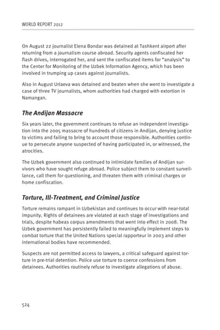 WORLD REPORT 2012



On August 22 journalist Elena Bondar was detained at Tashkent airport after
returning from a journalism course abroad. Security agents confiscated her
flash drives, interrogated her, and sent the confiscated items for “analysis” to
the Center for Monitoring of the Uzbek Information Agency, which has been
involved in trumping up cases against journalists.

Also in August Urlaeva was detained and beaten when she went to investigate a
case of three TV journalists, whom authorities had charged with extortion in
Namangan.


The Andijan Massacre
Six years later, the government continues to refuse an independent investiga-
tion into the 2005 massacre of hundreds of citizens in Andijan, denying justice
to victims and failing to bring to account those responsible. Authorities contin-
ue to persecute anyone suspected of having participated in, or witnessed, the
atrocities.

The Uzbek government also continued to intimidate families of Andijan sur-
vivors who have sought refuge abroad. Police subject them to constant surveil-
lance, call them for questioning, and threaten them with criminal charges or
home confiscation.


Torture, Ill-Treatment, and Criminal Justice
Torture remains rampant in Uzbekistan and continues to occur with near-total
impunity. Rights of detainees are violated at each stage of investigations and
trials, despite habeas corpus amendments that went into effect in 2008. The
Uzbek government has persistently failed to meaningfully implement steps to
combat torture that the United Nations special rapporteur in 2003 and other
international bodies have recommended.

Suspects are not permitted access to lawyers, a critical safeguard against tor-
ture in pre-trial detention. Police use torture to coerce confessions from
detainees. Authorities routinely refuse to investigate allegations of abuse.




524
 