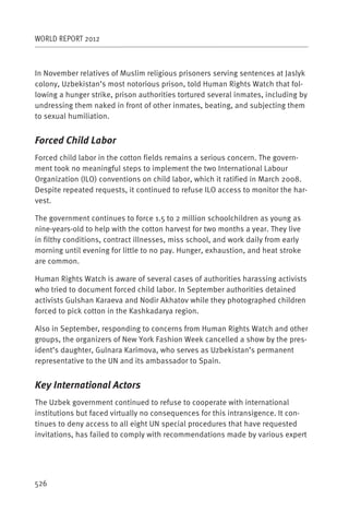 WORLD REPORT 2012



In November relatives of Muslim religious prisoners serving sentences at Jaslyk
colony, Uzbekistan’s most notorious prison, told Human Rights Watch that fol-
lowing a hunger strike, prison authorities tortured several inmates, including by
undressing them naked in front of other inmates, beating, and subjecting them
to sexual humiliation.


Forced Child Labor
Forced child labor in the cotton fields remains a serious concern. The govern-
ment took no meaningful steps to implement the two International Labour
Organization (ILO) conventions on child labor, which it ratified in March 2008.
Despite repeated requests, it continued to refuse ILO access to monitor the har-
vest.

The government continues to force 1.5 to 2 million schoolchildren as young as
nine-years-old to help with the cotton harvest for two months a year. They live
in filthy conditions, contract illnesses, miss school, and work daily from early
morning until evening for little to no pay. Hunger, exhaustion, and heat stroke
are common.

Human Rights Watch is aware of several cases of authorities harassing activists
who tried to document forced child labor. In September authorities detained
activists Gulshan Karaeva and Nodir Akhatov while they photographed children
forced to pick cotton in the Kashkadarya region.

Also in September, responding to concerns from Human Rights Watch and other
groups, the organizers of New York Fashion Week cancelled a show by the pres-
ident’s daughter, Gulnara Karimova, who serves as Uzbekistan’s permanent
representative to the UN and its ambassador to Spain.


Key International Actors
The Uzbek government continued to refuse to cooperate with international
institutions but faced virtually no consequences for this intransigence. It con-
tinues to deny access to all eight UN special procedures that have requested
invitations, has failed to comply with recommendations made by various expert




526
 