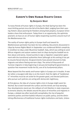 WORLD REPORT 2012



          E           ’ O          H           R           C
                             By Benjamin Ward

To many friends of human rights in Europe, the Arab Spring has been the
most thrilling period since the fall of the Berlin Wall. Judging from their soar-
ing rhetoric about yearning for freedom among Arab peoples, European Union
leaders share that enthusiasm. Today there is an opportunity, the optimists
proclaim, to have an arc of human rights-respecting countries around much of
the Mediterranean rim.

The reality of human rights policy in Europe itself and toward its
Mediterranean perimeter has been far less edifying. Documents discovered in
Libya by Human Rights Watch in September 2011 evidenced British complicity
in rendition to Libya under Muammar Gaddafi. Italy, which was willing to send
African migrants and asylum seekers back to Libya during the Gaddafi era to
face abuse and worse, moved quickly to sign a migration cooperation agree-
ment with the transitional authorities there (although at this writing it has yet
to resume forced returns). EU governments have proved reluctant to help
migrants and others fleeing war-torn Libya. The arrival of thousands of
Tunisian migrants in Italy beginning in January led leading EU governments to
question free movement inside the EU, one of its fundamental pillars.

Move beyond the fine words and human rights in Europe are in trouble. A new
(or rather a resurgent old) idea is on the march: that the rights of “problemat-
ic” minorities must be set aside for the greater good, and elected politicians
who pursue such policies are acting with democratic legitimacy.

At first glance, the idea of a human rights crisis in Europe might seem far-
fetched. But scratch beneath the surface and the trends are truly worrying.
Four developments stand out: the rollback of civil liberties in state responses
to terrorist attacks; the debate around the place of minorities and migrants in
Europe, a debate too often laced with xenophobia; the rise of populist
extremist parties and their baleful influence on public policy; and the dimin-
ishing effectiveness of traditional human rights institutions and tools. Unless




42
 