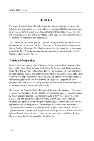 WORLD REPORT 2012



                                  A
President Abdelaziz Bouteflika lifted Algeria’s 19-year state of emergency in
February and announced legal and political reforms amidst increasing econom-
ic unrest, pro-reform street protests, and worker strikes. However, at this writ-
ing these measures had not given Algerians the freedom to exercise their rights
of expression, assembly, and association.

Security forces and armed groups continued to enjoy broad impunity for atroci-
ties committed during the civil war of the 1990s. The state offered compensa-
tion to families of persons forcibly disappeared in the 1990s, but not answers
about their fate. Armed groups continued to carry out deadly attacks, mostly
targeting state security forces.


Freedom of Assembly
January 2011 saw several days of violent protests and rioting in several cities,
triggered by price hikes on basic food items. As the riots subsided, Algerians—
inspired by the stirrings in Tunisia and Egypt—on January 22 began attempting
to hold weekly peaceful pro-reform demonstrations in Algiers, the capital. Large
deployments of police were usually on hand and either prevented the protests
from getting started or confined them to small spaces. Larger-scale labor
protests also took place, including a march by thousands of communal guards
in Algiers on March 7 demanding more pay.

On February 24 President Bouteflika ended the state of emergency. The emer-
gency decree had given the Interior Ministry sweeping powers to administrative-
ly detain persons deemed to endanger “public order,” close down meeting
places, and ban gatherings. However many restrictions on civil liberties
imposed during the state of emergency continued, as authorities drew on other
repressive laws and regulations. For example, an indefinite ban imposed in
2001 on demonstrations in Algiers remained in effect. Outside the capital, a
1991 decree-law required prior approval for public gatherings. While authorities
tolerated some demonstrations critical of the government outside of Algiers,
these remained more the exception than the rule.




530
 