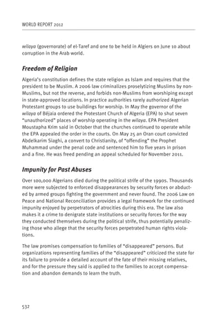 WORLD REPORT 2012



wilaya (governorate) of el-Taref and one to be held in Algiers on June 10 about
corruption in the Arab world.


Freedom of Religion
Algeria’s constitution defines the state religion as Islam and requires that the
president to be Muslim. A 2006 law criminalizes proselytizing Muslims by non-
Muslims, but not the reverse, and forbids non-Muslims from worshiping except
in state-approved locations. In practice authorities rarely authorized Algerian
Protestant groups to use buildings for worship. In May the governor of the
wilaya of Béjaia ordered the Protestant Church of Algeria (EPA) to shut seven
“unauthorized” places of worship operating in the wilaya. EPA President
Moustapha Krim said in October that the churches continued to operate while
the EPA appealed the order in the courts. On May 25 an Oran court convicted
Abdelkarim Siaghi, a convert to Christianity, of “offending” the Prophet
Muhammad under the penal code and sentenced him to five years in prison
and a fine. He was freed pending an appeal scheduled for November 2011.


Impunity for Past Abuses
Over 100,000 Algerians died during the political strife of the 1990s. Thousands
more were subjected to enforced disappearances by security forces or abduct-
ed by armed groups fighting the government and never found. The 2006 Law on
Peace and National Reconciliation provides a legal framework for the continued
impunity enjoyed by perpetrators of atrocities during this era. The law also
makes it a crime to denigrate state institutions or security forces for the way
they conducted themselves during the political strife, thus potentially penaliz-
ing those who allege that the security forces perpetrated human rights viola-
tions.

The law promises compensation to families of “disappeared” persons. But
organizations representing families of the “disappeared” criticized the state for
its failure to provide a detailed account of the fate of their missing relatives,
and for the pressure they said is applied to the families to accept compensa-
tion and abandon demands to learn the truth.




532
 