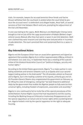WORLD REPORT 2012



trials. For example, lawyers for accused terrorists Omar Ferrah and Yacine
Aïssani withdrew from the courtroom in protest when the court failed to pro-
duce the accused mens’ co-defendant and alleged leader, Amar Saïfi, at several
sessions of their trial between March and June, prompting the adjournment of
the trial until November.

In one case dating to the 1990s, Malik Mejnoun and Abdelkader Chenoui were
brought to trial on July 18 for the 1999 assassination of Kabyle (Berber) singer-
activist Lounes Matoub after they had spent 12 years in pre-trial detention. Both
men claimed they were innocent and said they were tortured while in incommu-
nicado detention. The court convicted them and sentenced them to 12 years in
prison.


Key International Actors
Algeria and the European Union have an association agreement and signed an
agreement that provides Algeria €172 million (approximately US$234 million) in
aid between 2011 and 2013. In September there was a meeting of the subcom-
mittee of the bilateral Association Council on “political dialogue, security and
human rights.”

According to the United States government, Algeria “is a major partner in com-
bating extremism and terrorist networks such as al Qaeda and is our second-
largest trading partner in the Arab world.” The US provides almost no financial
aid to Algeria, but is the leading customer of its exports, primarily gas and oil.
US President Barack Obama also congratulated the government on February 24
for lifting the state of emergency, noting that “we look forward to additional
steps by the government that enable the Algerian people to fully exercise their
universal rights, including freedom of expression, association and assembly.”

Algeria in 2011 continued to fail to invite five of the special procedures of the
United Nations Human Rights Council that had requested to visit the country,
including the Working Group on Enforced or Involuntary Disappearances and
the special rapporteurs on torture and on human rights while countering terror-
ism. Algeria hosted a visit by the special rapporteur on the right to adequate
housing.




534
 