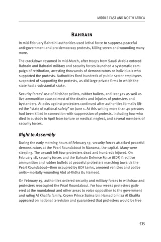 MIDDLE EAST AND NORTH AFRICA



                                 B
In mid-February Bahraini authorities used lethal force to suppress peaceful
anti-government and pro-democracy protests, killing seven and wounding many
more.

The crackdown resumed in mid-March, after troops from Saudi Arabia entered
Bahrain and Bahraini military and security forces launched a systematic cam-
paign of retribution, arresting thousands of demonstrators or individuals who
supported the protests. Authorities fired hundreds of public sector employees
suspected of supporting the protests, as did large private firms in which the
state had a substantial stake.

Security forces’ use of birdshot pellets, rubber bullets, and tear gas as well as
live ammunition caused most of the deaths and injuries of protesters and
bystanders. Attacks against protesters continued after authorities formally lift-
ed the “state of national safety” on June 1. At this writing more than 40 persons
had been killed in connection with suppression of protests, including four who
died in custody in April from torture or medical neglect, and several members of
security forces.


Right to Assembly
During the early morning hours of February 17, security forces attacked peaceful
demonstrators at the Pearl Roundabout in Manama, the capital. Many were
sleeping. The assault left four protesters dead and hundreds injured. On
February 18, security forces and the Bahrain Defense Force (BDF) fired live
ammunition and rubber bullets at peaceful protesters marching towards the
Pearl Roundabout—then occupied by BDF tanks, armored vehicles and police
units—mortally wounding Abd al-Ridha Bu Hameed.

On February 19, authorities ordered security and military forces to withdraw and
protesters reoccupied the Pearl Roundabout. For four weeks protesters gath-
ered at the roundabout and other areas to voice opposition to the government
and ruling Al Khalifa family. Crown Prince Salma bin Hamad bin Isa Al Khalifa
appeared on national television and guaranteed that protesters would be free




                                                                             535
 