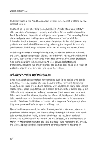 WORLD REPORT 2012



to demonstrate at the Pearl Roundabout without facing arrest or attack by gov-
ernment forces.

On March 16—a day after King Hamad declared a “state of national safety,”
akin to a state of emergency—security and military forces forcibly cleared the
Pearl Roundabout, the center of anti-government protests. The same day, forces
dispersed protesters in villages outside Manama and surrounded the
Salmaniya Medical Complex, the country’s largest public hospital, preventing
patients and medical staff from entering or leaving the hospital. At least six
people were killed during clashes on March 16, including two police officers.

After lifting the state of emergency on June 1, authorities permitted Al Wefaq,
the largest opposition political society, to hold several rallies, which remained
peaceful, but clashes with security forces regularly broke out when protesters
held demonstrations in Shia villages. At least eleven protesters and
bystanders, including two children under age 18, had been killed as a result of
protest-related injuries between June 1 and this writing.


Arbitrary Arrests and Detentions
Since mid-March security forces have arrested over 1,600 people who partici-
pated in, or were suspected of supporting, the anti-government demonstra-
tions. Some of those arrested and detained were children. In many cases armed
masked men, some in uniforms and others in civilian clothes, pulled people out
of their homes in pre-dawn raids and transferred them to unknown locations.
Others were arrested at work or pulled out of cars at checkpoints. Authorities
held most detainees in incommunicado detention for weeks, in some cases
months. Detainees had little or no contact with lawyers or family except when
they were presented before a special military court.

Those held incommunicado included doctors, teachers, students, athletes, a
prominent defense lawyer, and leaders of legally recognized opposition politi-
cal societies. Ibrahim Sharif, a Sunni who heads the secularist National
Democratic Action Society, was one of the first arrested, in a pre-dawn raid on
March 17. Matar Ibrahim Matar and Jawad Fairouz—who represented Al Wefaq,
the largest opposition bloc in parliament before its members resigned in




536
 