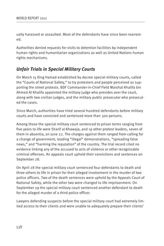 WORLD REPORT 2012



ually harassed or assaulted. Most of the defendants have since been rearrest-
ed.

Authorities denied requests for visits to detention facilities by independent
human rights and humanitarian organizations as well as United Nations human
rights mechanisms.


Unfair Trials in Special Military Courts
On March 15 King Hamad established by decree special military courts, called
the “Courts of National Safety,” to try protesters and people perceived as sup-
porting the street protests. BDF Commander-in-Chief Field Marshal Khalifa bin
Ahmed Al Khalifa appointed the military judge who presides over the court,
along with two civilian judges, and the military public prosecutor who prosecut-
ed the cases.

Since March, authorities have tried several hundred defendants before military
courts and have convicted and sentenced more than 300 persons.

Among those the special military court sentenced to prison terms ranging from
five years to life were Sharif al-Khawaja, and 19 other protest leaders, seven of
them in absentia, on June 22. The charges against them ranged from calling for
a change of government, leading “illegal” demonstrations, “spreading false
news,” and “harming the reputation” of the country. The trial record cited no
evidence linking any of the accused to acts of violence or other recognizable
criminal offenses. An appeals court upheld their convictions and sentences on
September 28.

On April 28 the special military court sentenced four defendants to death and
three others to life in prison for their alleged involvement in the murder of two
police officers. Two of the death sentences were upheld by the Appeals Court of
National Safety, while the other two were changed to life imprisonment. On
September 29 the special military court sentenced another defendant to death
for the alleged murder of a third police officer.

Lawyers defending suspects before the special military court had extremely lim-
ited access to their clients and were unable to adequately prepare their clients’




538
 