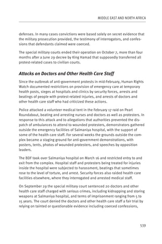 MIDDLE EAST AND NORTH AFRICA



defenses. In many cases convictions were based solely on secret evidence that
the military prosecution provided, the testimony of interrogators, and confes-
sions that defendants claimed were coerced.

The special military courts ended their operation on October 7, more than four
months after a June 29 decree by King Hamad that supposedly transferred all
protest-related cases to civilian courts.


Attacks on Doctors and Other Health Care Staff
Since the outbreak of anti-government protests in mid-February, Human Rights
Watch documented restrictions on provision of emergency care at temporary
health posts, sieges at hospitals and clinics by security forces, arrests and
beatings of people with protest-related injuries, and arrests of doctors and
other health care staff who had criticized these actions.

Police attacked a volunteer medical tent in the February 17 raid on Pearl
Roundabout, beating and arresting nurses and doctors as well as protesters. In
response to this attack and to allegations that authorities prevented the dis-
patch of ambulances to attend to wounded protesters, demonstrators gathered
outside the emergency facilities of Salmaniya hospital, with the support of
some of the health care staff. For several weeks the grounds outside the com-
plex became a staging ground for anti-government demonstrations, with
posters, tents, photos of wounded protesters, and speeches by opposition
leaders.

The BDF took over Salmaniya hospital on March 16 and restricted entry to and
exit from the complex. Hospital staff and protesters being treated for injuries
inside the hospital were subjected to harassment, beatings that sometimes
rose to the level of torture, and arrest. Security forces also raided health care
facilities elsewhere, where they interrogated and arrested medical staff.

On September 29 the special military court sentenced 20 doctors and other
health care staff charged with serious crimes, including kidnapping and storing
weapons at Salmaniya hospital, and terms of imprisonment ranging from 5 to
15 years. The court denied the doctors and other health care staff a fair trial by
relying on tainted or questionable evidence including coerced confessions,




                                                                               539
 