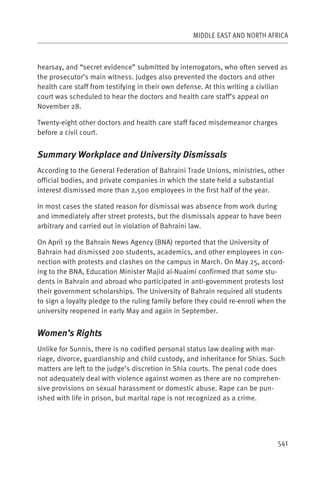 MIDDLE EAST AND NORTH AFRICA



hearsay, and “secret evidence” submitted by interrogators, who often served as
the prosecutor’s main witness. Judges also prevented the doctors and other
health care staff from testifying in their own defense. At this writing a civilian
court was scheduled to hear the doctors and health care staff’s appeal on
November 28.

Twenty-eight other doctors and health care staff faced misdemeanor charges
before a civil court.


Summary Workplace and University Dismissals
According to the General Federation of Bahraini Trade Unions, ministries, other
official bodies, and private companies in which the state held a substantial
interest dismissed more than 2,500 employees in the first half of the year.

In most cases the stated reason for dismissal was absence from work during
and immediately after street protests, but the dismissals appear to have been
arbitrary and carried out in violation of Bahraini law.

On April 19 the Bahrain News Agency (BNA) reported that the University of
Bahrain had dismissed 200 students, academics, and other employees in con-
nection with protests and clashes on the campus in March. On May 25, accord-
ing to the BNA, Education Minister Majid al-Nuaimi confirmed that some stu-
dents in Bahrain and abroad who participated in anti-government protests lost
their government scholarships. The University of Bahrain required all students
to sign a loyalty pledge to the ruling family before they could re-enroll when the
university reopened in early May and again in September.


Women’s Rights
Unlike for Sunnis, there is no codified personal status law dealing with mar-
riage, divorce, guardianship and child custody, and inheritance for Shias. Such
matters are left to the judge’s discretion in Shia courts. The penal code does
not adequately deal with violence against women as there are no comprehen-
sive provisions on sexual harassment or domestic abuse. Rape can be pun-
ished with life in prison, but marital rape is not recognized as a crime.




                                                                               541
 