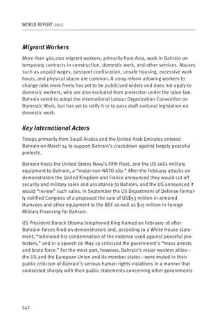 WORLD REPORT 2012



Migrant Workers
More than 460,000 migrant workers, primarily from Asia, work in Bahrain on
temporary contracts in construction, domestic work, and other services. Abuses
such as unpaid wages, passport confiscation, unsafe housing, excessive work
hours, and physical abuse are common. A 2009 reform allowing workers to
change jobs more freely has yet to be publicized widely and does not apply to
domestic workers, who are also excluded from protection under the labor law.
Bahrain voted to adopt the International Labour Organization Convention on
Domestic Work, but has yet to ratify it or to pass draft national legislation on
domestic work.


Key International Actors
Troops primarily from Saudi Arabia and the United Arab Emirates entered
Bahrain on March 14 to support Bahrain’s crackdown against largely peaceful
protests.

Bahrain hosts the United States Navy’s Fifth Fleet, and the US sells military
equipment to Bahrain, a “major non-NATO ally.” After the February attacks on
demonstrators the United Kingdom and France announced they would cut off
security and military sales and assistance to Bahrain, and the US announced it
would “review” such sales. In September the US Department of Defense formal-
ly notified Congress of a proposed the sale of US$53 million in armored
Humvees and other equipment to the BDF as well as $15 million in Foreign
Military Financing for Bahrain.

US President Barack Obama telephoned King Hamad on February 18 after
Bahraini forces fired on demonstrators and, according to a White House state-
ment, “reiterated his condemnation of the violence used against peaceful pro-
testers,” and in a speech on May 19 criticized the government’s “mass arrests
and brute force.” For the most part, however, Bahrain’s major western allies—
the US and the European Union and its member states—were muted in their
public criticism of Bahrain’s serious human rights violations in a manner that
contrasted sharply with their public statements concerning other governments




542
 