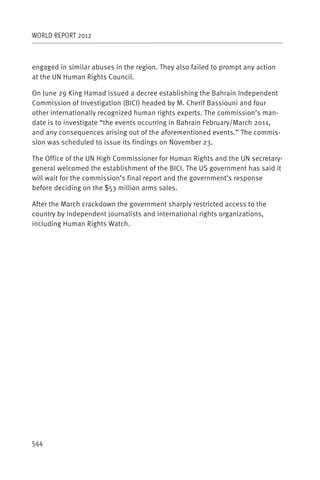 WORLD REPORT 2012



engaged in similar abuses in the region. They also failed to prompt any action
at the UN Human Rights Council.

On June 29 King Hamad issued a decree establishing the Bahrain Independent
Commission of Investigation (BICI) headed by M. Cherif Bassiouni and four
other internationally recognized human rights experts. The commission’s man-
date is to investigate “the events occurring in Bahrain February/March 2011,
and any consequences arising out of the aforementioned events.” The commis-
sion was scheduled to issue its findings on November 23.

The Office of the UN High Commissioner for Human Rights and the UN secretary-
general welcomed the establishment of the BICI. The US government has said it
will wait for the commission’s final report and the government’s response
before deciding on the $53 million arms sales.

After the March crackdown the government sharply restricted access to the
country by independent journalists and international rights organizations,
including Human Rights Watch.




544
 