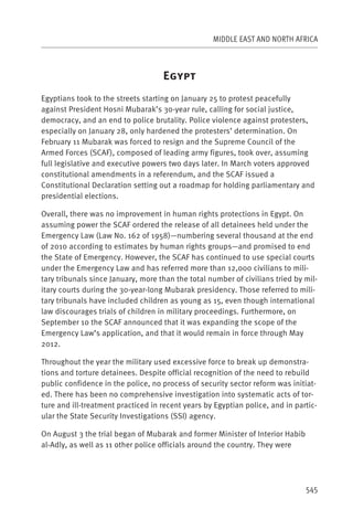 MIDDLE EAST AND NORTH AFRICA



                                    E
Egyptians took to the streets starting on January 25 to protest peacefully
against President Hosni Mubarak’s 30-year rule, calling for social justice,
democracy, and an end to police brutality. Police violence against protesters,
especially on January 28, only hardened the protesters’ determination. On
February 11 Mubarak was forced to resign and the Supreme Council of the
Armed Forces (SCAF), composed of leading army figures, took over, assuming
full legislative and executive powers two days later. In March voters approved
constitutional amendments in a referendum, and the SCAF issued a
Constitutional Declaration setting out a roadmap for holding parliamentary and
presidential elections.

Overall, there was no improvement in human rights protections in Egypt. On
assuming power the SCAF ordered the release of all detainees held under the
Emergency Law (Law No. 162 of 1958)—numbering several thousand at the end
of 2010 according to estimates by human rights groups—and promised to end
the State of Emergency. However, the SCAF has continued to use special courts
under the Emergency Law and has referred more than 12,000 civilians to mili-
tary tribunals since January, more than the total number of civilians tried by mil-
itary courts during the 30-year-long Mubarak presidency. Those referred to mili-
tary tribunals have included children as young as 15, even though international
law discourages trials of children in military proceedings. Furthermore, on
September 10 the SCAF announced that it was expanding the scope of the
Emergency Law’s application, and that it would remain in force through May
2012.

Throughout the year the military used excessive force to break up demonstra-
tions and torture detainees. Despite official recognition of the need to rebuild
public confidence in the police, no process of security sector reform was initiat-
ed. There has been no comprehensive investigation into systematic acts of tor-
ture and ill-treatment practiced in recent years by Egyptian police, and in partic-
ular the State Security Investigations (SSI) agency.

On August 3 the trial began of Mubarak and former Minister of Interior Habib
al-Adly, as well as 11 other police officials around the country. They were




                                                                               545
 