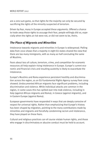 WORLD REPORT 2012



are a zero sum game, so that rights for the majority can only be secured by
sacrificing the rights of the minority suspected of terrorism.

Driven by fear, many in Europe accepted these arguments. Offered a chance
to trade away those rights to assuage their fear, people willingly did so, espe-
cially when the rights at risk were not, or did not seem to be, theirs.


The Place of Migrants and Minorities
Intolerance towards migrants and minorities in Europe is widespread. Polling
data from 2010 shows that a majority in eight EU states shared the view that
there are too many immigrants, with as many as half concluding the same
of Muslims.

Fears about loss of culture, terrorism, crime, and competition for economic
resources all help explain rising intolerance in Europe. Europe’s current eco-
nomic and financial crisis and resulting austerity is likely to exacerbate the
intolerance.

Europe’s Muslims and Roma experience persistent hostility and discrimina-
tion across the region, as an EU Fundamental Rights Agency survey from 2009
showed. Undocumented African migrants face significant problems, including
discrimination and violence. While individual attacks are common in the
region, in some cases this has spilled over into mob violence, including in
Italy (against African migrants and Roma), in Greece (against migrants), and
in Eastern Europe (against Roma).

European governments have responded in ways that are deeply corrosive of
respect for universal rights. Rather than emphasizing that Europe’s history
has been shaped by migration, pointing to the many contributions made by
minorities and migrants and forcefully condemning racism and intolerance,
they have played on these fears.

Cultural and religious practices can of course violate human rights, and those
who engage in discriminatory or abusive conduct must be held to account.




44
 
