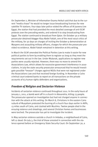 MIDDLE EAST AND NORTH AFRICA



On September 7, Minister of Information Osama Heikal said that due to the cur-
rent “media chaos” he would no longer issue broadcasting licenses for new
satellite TV stations. Four days later police raided the offices of Al Jazeera Live
Egypt, the station that had provided the most detailed coverage of anti-SCAF
protests over the preceding weeks, and ordered it to stop broadcasting from
Egypt. The station continued to broadcast from Qatar. On October 30 a military
prosecutor detained blogger Alaa Abdel Fattah, one of the most vocal critics of
the military, for 30 days on charges of inciting the October 9 demonstration at
Maspero and assaulting military officers, charges for which the prosecutor pro-
vided no evidence. Abdel Fattah remained in detention at this writing.

In March the SCAF amended the Political Parties Law to make it easier for new
political parties to form by enabling them to register as long as they meet the
requirements set out in the law. Under Mubarak, applications to register new
parties were usually rejected. However, there was no move to amend the
Associations Law, which allows for excessive government interference in asso-
ciations. In July the state security prosecutor announced that he would investi-
gate possible “treason” charges against NGOs that were not registered under
the Associations Law and that received foreign funding. In November a Cairo
criminal court ordered banks to report on all transactions on the private
accounts of 63 human rights defenders and organizations.


Freedom of Religion and Sectarian Violence
Incidents of sectarian violence continued throughout 2011. In the early hours of
January 1, 2011, a bomb went off in a church in Alexandria, killing 23 people.
The prosecutor opened an investigation but had not charged anyone in connec-
tion with the attack at this writing. On March 8, Christians in the eastern Cairo
suburb of Muqattam protested the burning of a church four days earlier in Atfih,
13 miles south of Cairo, and clashed with Muslims. Twelve people died in the
ensuing violence and shootings, and several Christian homes and businesses
were torched. The prosecutor has yet to investigate the incident.

In May sectarian violence outside a church in Imbaba, a neighborhood of Cairo,
left 12 dead. On July 3, the trial of those arrested in connection with the vio-
lence opened before an Emergency State Security Court. On September 30, a




                                                                               549
 