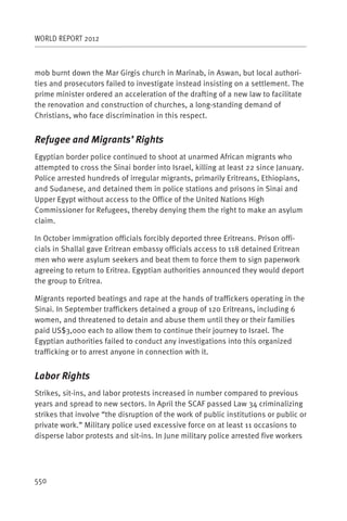 WORLD REPORT 2012



mob burnt down the Mar Girgis church in Marinab, in Aswan, but local authori-
ties and prosecutors failed to investigate instead insisting on a settlement. The
prime minister ordered an acceleration of the drafting of a new law to facilitate
the renovation and construction of churches, a long-standing demand of
Christians, who face discrimination in this respect.


Refugee and Migrants’ Rights
Egyptian border police continued to shoot at unarmed African migrants who
attempted to cross the Sinai border into Israel, killing at least 22 since January.
Police arrested hundreds of irregular migrants, primarily Eritreans, Ethiopians,
and Sudanese, and detained them in police stations and prisons in Sinai and
Upper Egypt without access to the Office of the United Nations High
Commissioner for Refugees, thereby denying them the right to make an asylum
claim.

In October immigration officials forcibly deported three Eritreans. Prison offi-
cials in Shallal gave Eritrean embassy officials access to 118 detained Eritrean
men who were asylum seekers and beat them to force them to sign paperwork
agreeing to return to Eritrea. Egyptian authorities announced they would deport
the group to Eritrea.

Migrants reported beatings and rape at the hands of traffickers operating in the
Sinai. In September traffickers detained a group of 120 Eritreans, including 6
women, and threatened to detain and abuse them until they or their families
paid US$3,000 each to allow them to continue their journey to Israel. The
Egyptian authorities failed to conduct any investigations into this organized
trafficking or to arrest anyone in connection with it.


Labor Rights
Strikes, sit-ins, and labor protests increased in number compared to previous
years and spread to new sectors. In April the SCAF passed Law 34 criminalizing
strikes that involve “the disruption of the work of public institutions or public or
private work.” Military police used excessive force on at least 11 occasions to
disperse labor protests and sit-ins. In June military police arrested five workers




550
 