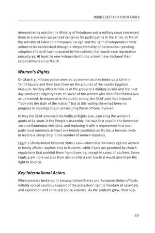 MIDDLE EAST AND NORTH AFRICA



demonstrating outside the Ministry of Petroleum and a military court sentenced
them to a one-year suspended sentence for participating in the strike. In March
the minister of labor and manpower recognized the right of independent trade
unions to be established through a simple formality of declaration—pending
adoption of a draft law—prepared by the cabinet, that would ease registration
procedures. At least 70 new independent trade unions have declared their
establishment since March.


Women’s Rights
On March 9, military police arrested 20 women as they broke up a sit-in in
Tahrir Square and then beat them on the grounds of the nearby Egyptian
Museum. Military officers took 17 of the group to a military prison and the next
day conducted virginity tests on seven of the women who identified themselves
as unmarried. In response to the public outcry, the SCAF said that it would
“look into the truth of the matter,” but at this writing there had been no
progress in investigating or prosecuting those officers involved.

In May the SCAF amended the Political Rights Law, canceling the women’s
quota of 64 seats in the People’s Assembly that was first used in the November
2010 parliamentary elections, and replacing it with a requirement that each
party must nominate at least one female candidate on its list, a formula likely
to lead to a sharp drop in the number of women deputies.

Egypt’s Sharia-based Personal Status Law—which discriminates against women
in family affairs—applies only to Muslims, while Copts are governed by church
regulations that prohibit them from divorcing, except in cases of adultery. Some
Copts grew more vocal in their demand for a civil law that would give them the
right to divorce.


Key International Actors
When protests broke out in January United States and European Union officials
initially voiced cautious support of the protesters’ right to freedom of assembly
and expression and criticized police violence. As the protests grew, their sup-




                                                                              551
 