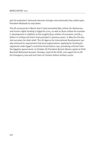 WORLD REPORT 2012



port for protesters’ demands became stronger and eventually they called upon
President Mubarak to step down.

The US announced in March that it had earmarked $65 million for democracy
and human rights funding in Egypt for 2011, as well as $100 million for econom-
ic development in addition to the roughly $250 million of economic and $1.3
billion in military aid that it had provided in previous years. In May the US also
laid out plans for debt relief. The US Agency for International Development qui-
etly removed its requirement that local organizations applying for funding be
registered under Egypt’s restrictive Associations Law, provoking criticism from
the Egyptian government. In October US President Barack Obama spoke to Field
Marshall Mohamed Hussein Tantawy, head of the SCAF, and urged him to lift
the Emergency Law and end trials of civilians before military courts.




552
 