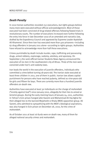 WORLD REPORT 2012



Death Penalty
In 2010 Iranian authorities recorded 252 executions, but rights groups believe
many more were executed without official acknowledgement. Most of those
executed had been convicted of drug-related offenses following flawed trials in
revolutionary courts. The number of executions increased even further following
the entry into force in late December 2010 of an amended anti-narcotics law,
drafted by the Expediency Council and approved by Supreme Leader Ayatollah
Ali Khamenei. Since then Iran has executed more than 400 prisoners—including
67 drug offenders in January 2011 alone—according to rights groups. Authorities
have refused to acknowledge more than half these executions.

Crimes punishable by death include murder, rape, trafficking and possessing
drugs, armed robbery, espionage, sodomy, adultery, and apostasy. On
September 3 the semi-official Iranian Students News Agency announced the
execution of six men in the southwestern city of Ahvaz. Three of the men were
convicted under Iran’s anti-sodomy laws.

Iran leads the world in the execution of juvenile offenders, individuals who
committed a crime before turning 18-years-old. The Iranian state executed at
least three children in 2011, one of them in public. Iranian law allows capital
punishment for persons who have reached puberty, defined as nine-years-old
for girls and fifteen for boys. There are currently more than a hundred juvenile
offenders on death row.

Authorities have executed at least 30 individuals on the charge of moharebeh
(“enmity against God”) since January 2010, allegedly for their ties to armed or
terrorist groups. During the early morning hours of January 24, 2011, authorities
in Tehran’s Evin prison hanged Jafar Kazemi and Mohammad Ali Haj-Aghai for
their alleged ties to the banned Mojahedin-e Khalq (MEK) opposition group. Ali
Saremi, who admitted to sympathizing with the MEK’s ideological aspirations,
was also hanged in Evin prison on December 28, 2010, for the crime of
moharebeh.

As of October 2011 at least 16 Kurds were on death row, many of them for
alleged national security crimes and moharebeh.




554
 